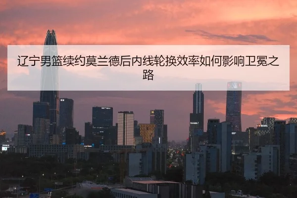 辽宁男篮续约莫兰德后内线轮换效率如何影响卫冕之路
